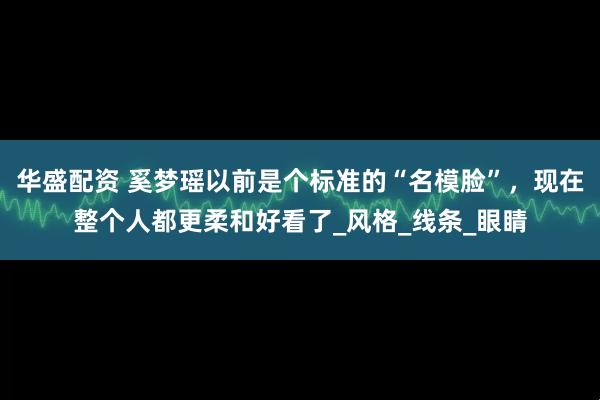 华盛配资 奚梦瑶以前是个标准的“名模脸”，现在整个人都更柔和好看了_风格_线条_眼睛