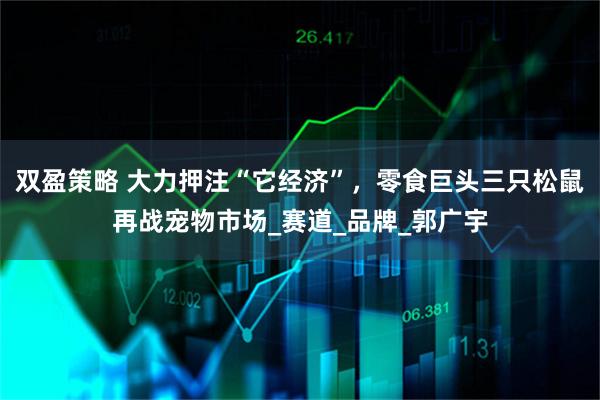 双盈策略 大力押注“它经济”，零食巨头三只松鼠再战宠物市场_赛道_品牌_郭广宇