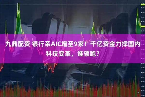 九鼎配资 银行系AIC增至9家!千亿资金力撑国内科技变革,谁领跑?