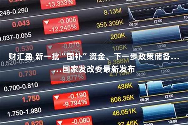 财汇盈 新一批“国补”资金、下一步政策储备……国家发改委最新发布