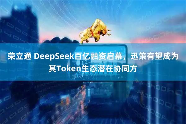 荣立通 DeepSeek百亿融资启幕，迅策有望成为其Token生态潜在协同方