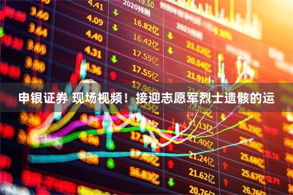 申银证券 现场视频！接迎志愿军烈士遗骸的运