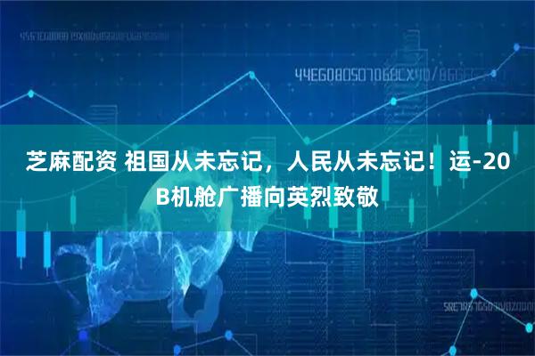 芝麻配资 祖国从未忘记，人民从未忘记！运-20B机舱广播向英烈致敬