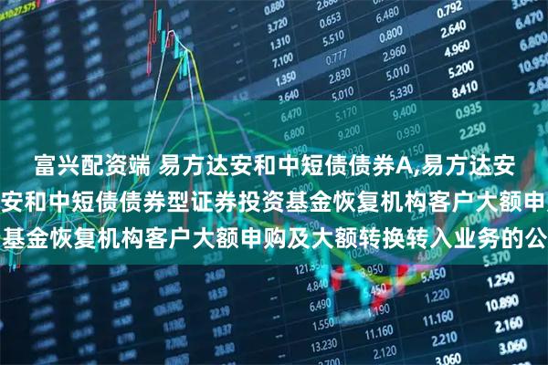 富兴配资端 易方达安和中短债债券A,易方达安和中短债债券C 易方达安和中短债债券型证券投资基金恢复机构客户大额申购及大额转换转入业务的公告