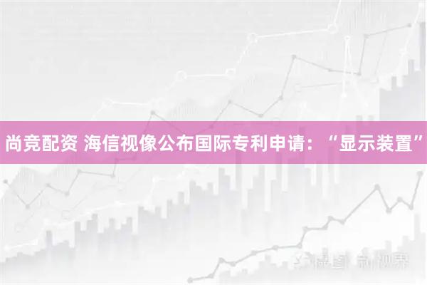 尚竞配资 海信视像公布国际专利申请：“显示装置”