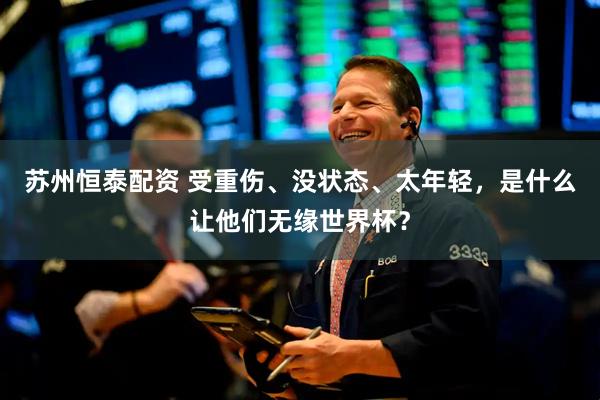 苏州恒泰配资 受重伤、没状态、太年轻，是什么让他们无缘世界杯？