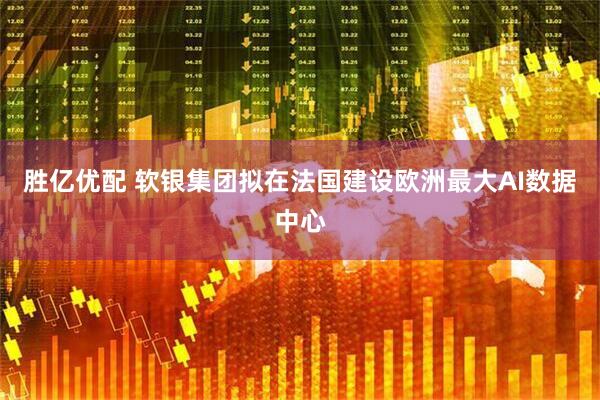 胜亿优配 软银集团拟在法国建设欧洲最大AI数据中心