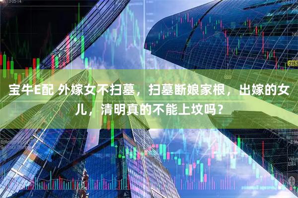 宝牛E配 外嫁女不扫墓，扫墓断娘家根，出嫁的女儿，清明真的不能上坟吗？