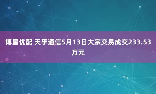 博星优配 天孚通信5月13日大宗交易成交233.53万元