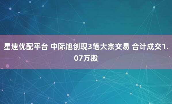 星速优配平台 中际旭创现3笔大宗交易 合计成交1.07万股