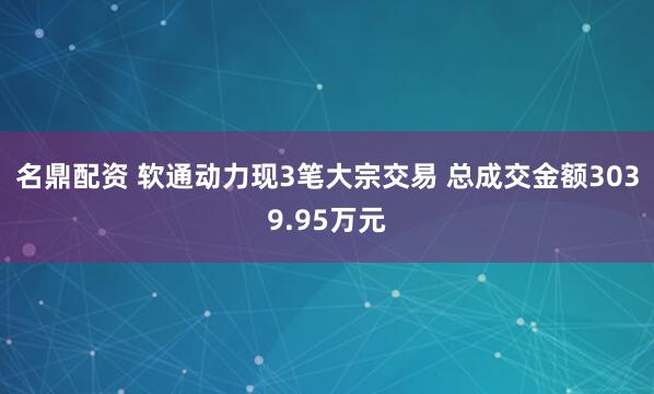 名鼎配资 软通动力现3笔大宗交易 总成交金额3039.95万元