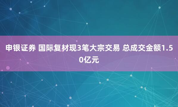 申银证券 国际复材现3笔大宗交易 总成交金额1.50亿元