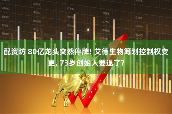配资坊 80亿龙头突然停牌! 艾德生物筹划控制权变更, 73岁创始人要退了?