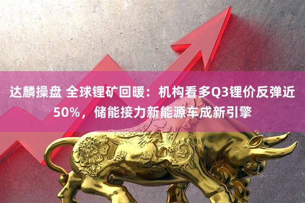 达麟操盘 全球锂矿回暖：机构看多Q3锂价反弹近50%，储能接力新能源车成新引擎
