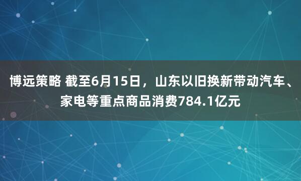 博远策略 截至6月15日，山东以旧换新带动汽车、家电等重点商品消费784.1亿元