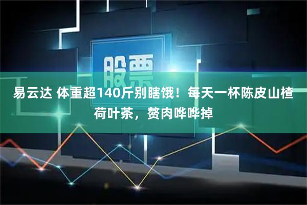 易云达 体重超140斤别瞎饿！每天一杯陈皮山楂荷叶茶，赘肉哗哗掉