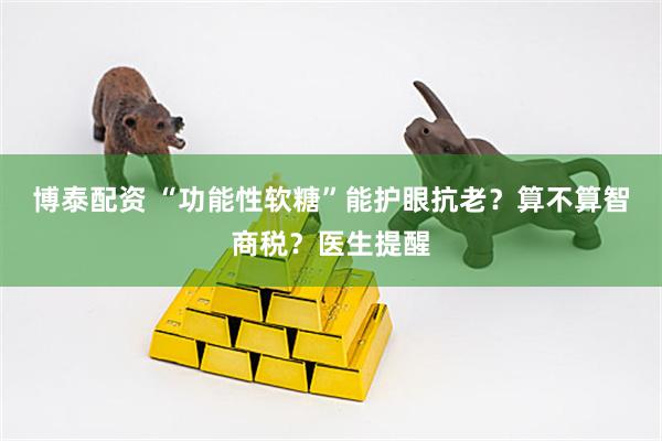 博泰配资 “功能性软糖”能护眼抗老？算不算智商税？医生提醒