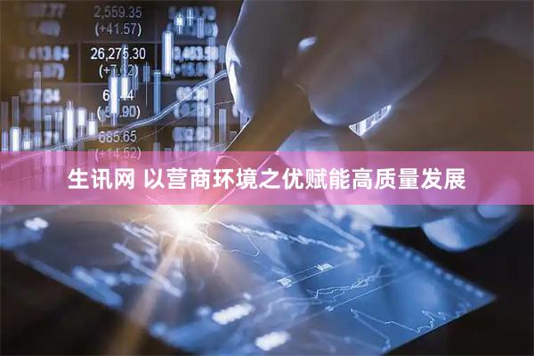 生讯网 以营商环境之优赋能高质量发展